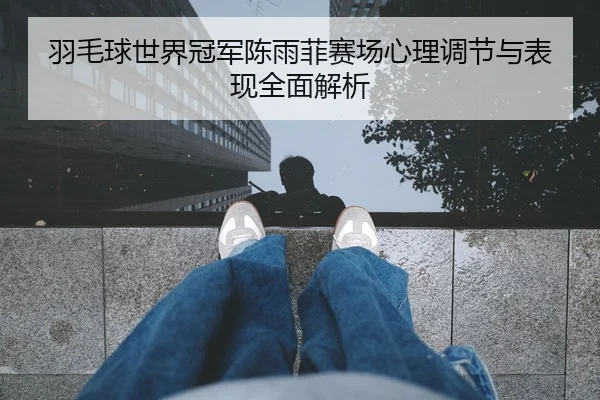 羽毛球世界冠军陈雨菲赛场心理调节与表现全面解析